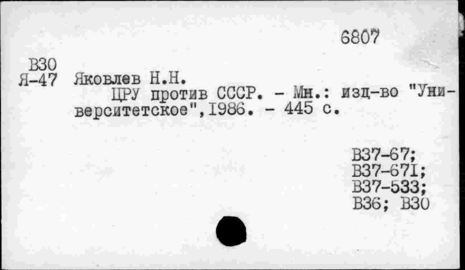 ﻿8807
взо
Я-47
Яковлев Н.Н.
ЦРУ против СССР. - Мн.: изц-во "/ни верситетское",1986. - 445 с.
В37-67;
В37-671;
В37-533;
В36; ВЗО